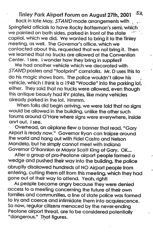 Tinley Park Airport Forum on August 27th, 2001 S2 Backiin lale May, STAND made arrangements with | . Springfield officials to have Rocky Balterman’s semi, which we painled on bolh sides, parked in front of the stale "~ capitol, which we did. We wanled to bring it to the Tinley meeling, as well. The Governor’s office, which we contacted about this, requested that we not bring it. Then we learned Ihat no frucks are allowed at the Convention Cenler. Isee. | wonder how they bring in supplies? We had anolher vehicle which we decorated with STAND posters and "foolprini" cornstalks. Mr. D uses this fo do his magic shows from. The police wouldn’t allow his vehicle, which | Ihink is a 1948 “Woodie” info the parking lof, eilher. They said Ihat no frucks were allowed, even though fhis antique beauly had RV plates, like many vehicles already parked in the lot. Hmmm. When folks did begin arriving, we were told that no signs would be allowed in the building, unlike the other such forums around O’Hare where signs were everywhere, inside and oul. |see. Overhead, an airplane flew a banner thal read, “"Gary Airport is ready now." Governor Ryan can fraipse around the worid and hang out with Fidel Casfro and Nelson Mandela, but he simply cannot meet with Indiana Governor O’Bannion or Mayor Scolt King of Gary. OK... After a group of pro-Peolone airport people formed a wedge and pushed their way info the building, the police abruplly disallowed hundreds of NO Airport people from enlering, cutling them ot from this meelfing, which they had gone oul of Iheir way lo aflend. Yeah, right! As people became angry because They were denied access lo a meeling concerning the fulure of their own families and communilies, a line of state police was formed 1o Iry and coerce and intimidale them info acquiescence. So now, regular cilizens menaced by the never-ending Peotone airport threal, are lo be considered polentially “dangerous.” That figures.